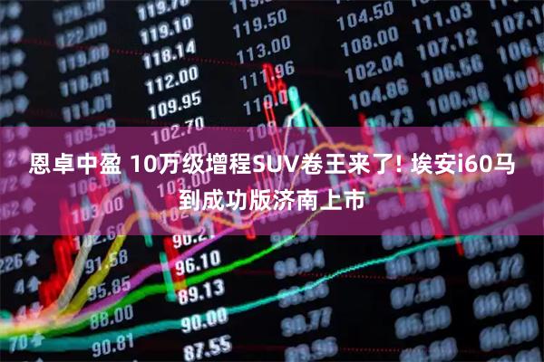 恩卓中盈 10万级增程SUV卷王来了! 埃安i60马到成功版济南上市