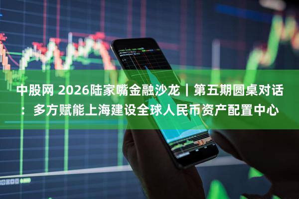 中股网 2026陆家嘴金融沙龙｜第五期圆桌对话：多方赋能上海建设全球人民币资产配置中心