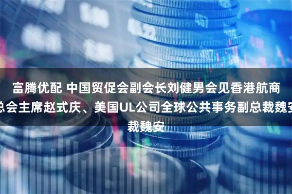 富腾优配 中国贸促会副会长刘健男会见香港航商总会主席赵式庆、美国UL公司全球公共事务副总裁魏安