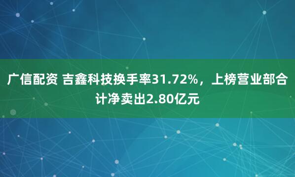 广信配资 吉鑫科技换手率31.72%，上榜营业部合计净卖出2.80亿元