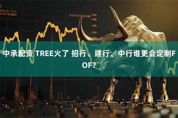 中承配资 TREE火了 招行、建行、中行谁更会定制FOF？