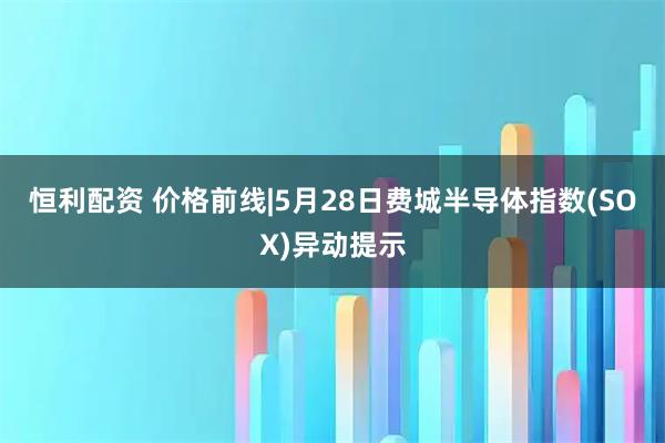 恒利配资 价格前线|5月28日费城半导体指数(SOX)异动提示