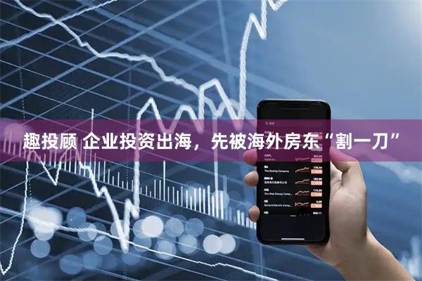 趣投顾 企业投资出海，先被海外房东“割一刀”