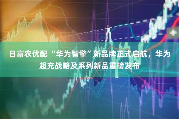 日富农优配 “华为智擎”新品牌正式启航，华为超充战略及系列新品重磅发布