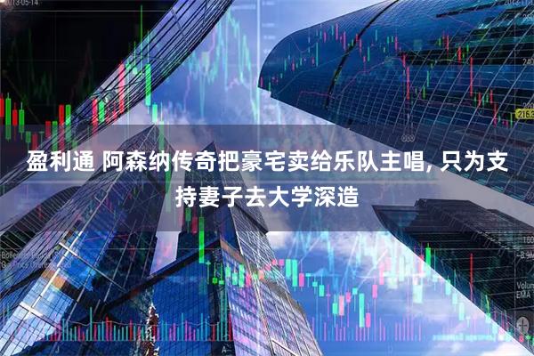 盈利通 阿森纳传奇把豪宅卖给乐队主唱, 只为支持妻子去大学深造