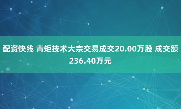 配资快线 青矩技术大宗交易成交20.00万股 成交额236.40万元